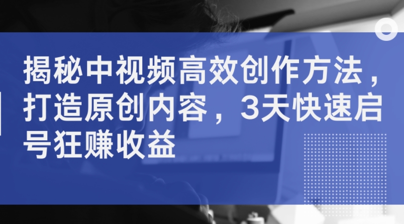 揭秘中视频高效创作方法，打造原创内容，3天快速启号狂赚收益_七九老刘教程资源分享