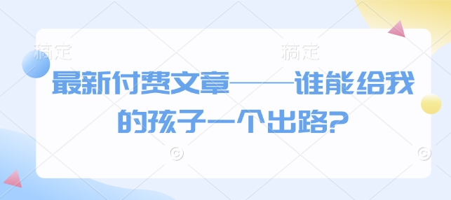 最新付费文章——谁能给我的孩子一个出路?_七九老刘教程资源分享